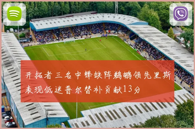 开拓者三名中锋缺阵鹈鹕领先里斯表现低迷普尔替补贡献13分