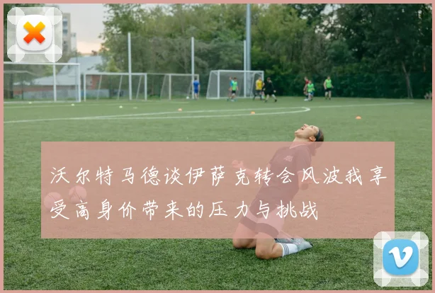 沃尔特马德谈伊萨克转会风波我享受高身价带来的压力与挑战