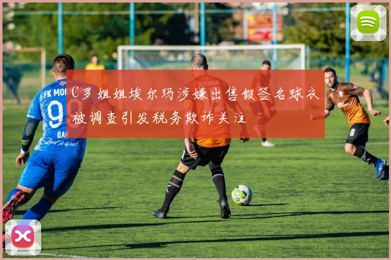 C罗姐姐埃尔玛涉嫌出售假签名球衣被调查引发税务欺诈关注