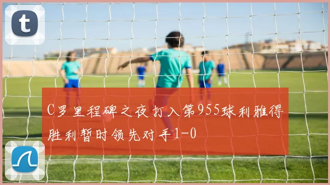 C罗里程碑之夜打入第955球利雅得胜利暂时领先对手1-0