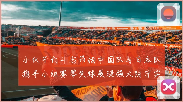 小伙子们斗志昂扬中国队与日本队携手小组赛零失球展现强大防守实力