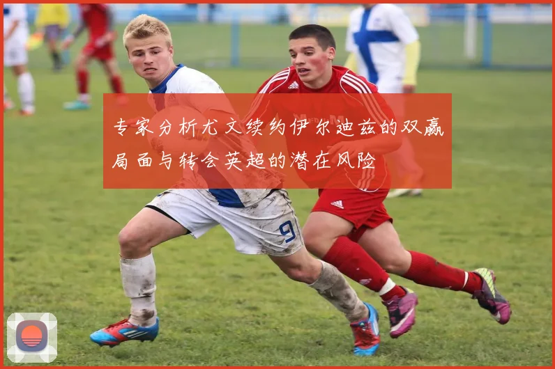 专家分析尤文续约伊尔迪兹的双赢局面与转会英超的潜在风险