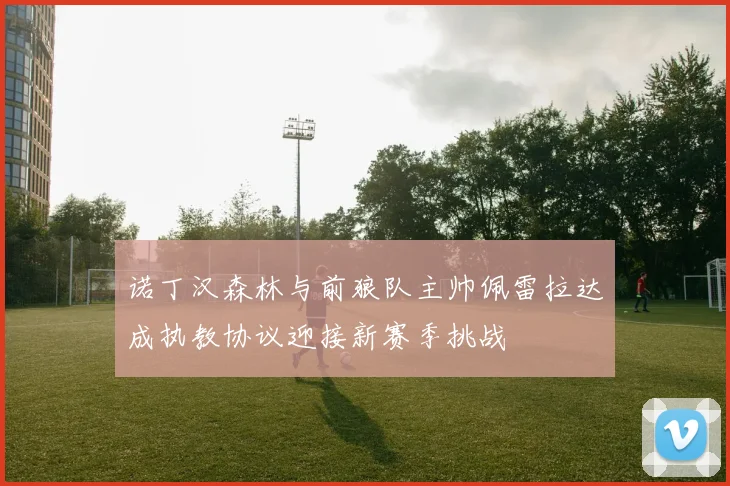 诺丁汉森林与前狼队主帅佩雷拉达成执教协议迎接新赛季挑战