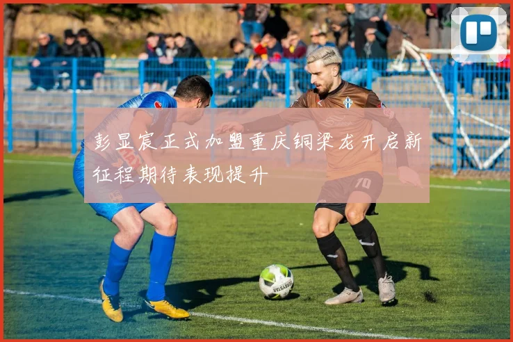 彭显宸正式加盟重庆铜梁龙开启新征程期待表现提升