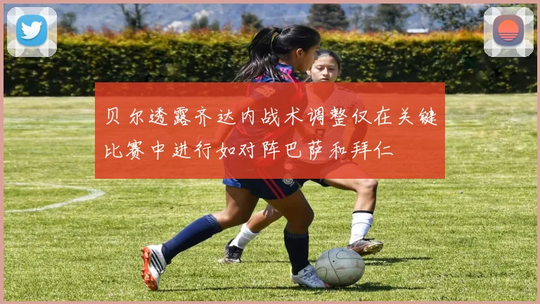 贝尔透露齐达内战术调整仅在关键比赛中进行如对阵巴萨和拜仁