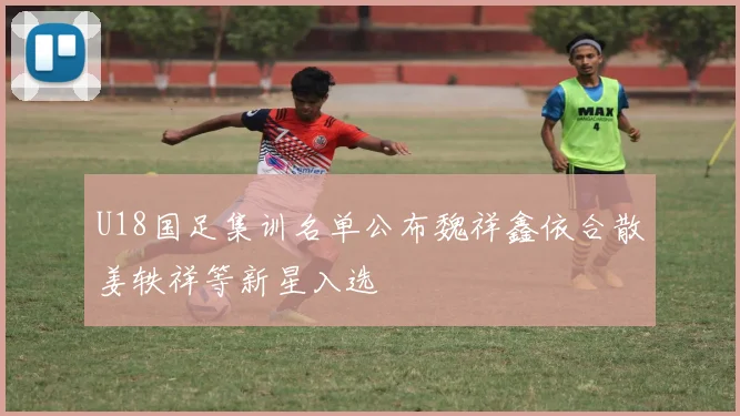 U18国足集训名单公布魏祥鑫依合散姜轶祥等新星入选