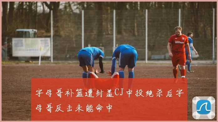字母哥补篮遭封盖CJ中投绝杀后字母哥反击未能命中
